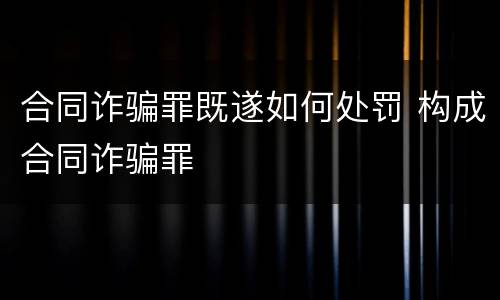 合同诈骗罪既遂如何处罚 构成合同诈骗罪