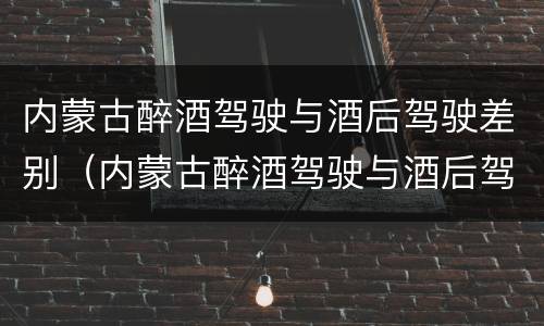 内蒙古醉酒驾驶与酒后驾驶差别（内蒙古醉酒驾驶与酒后驾驶差别大吗）