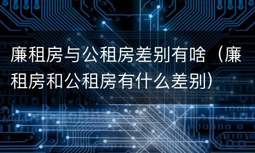 廉租房与公租房差别有啥（廉租房和公租房有什么差别）
