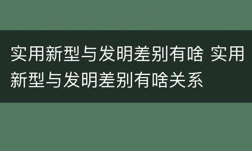 实用新型与发明差别有啥 实用新型与发明差别有啥关系