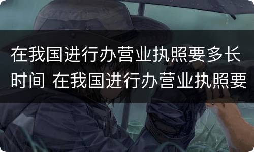 在我国进行办营业执照要多长时间 在我国进行办营业执照要多长时间办完