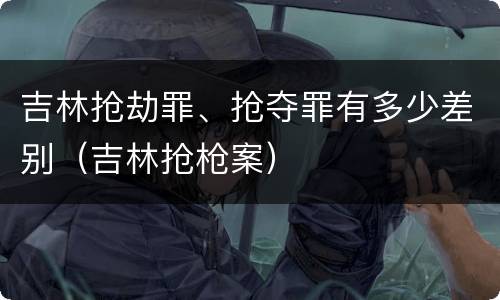 吉林抢劫罪、抢夺罪有多少差别（吉林抢枪案）