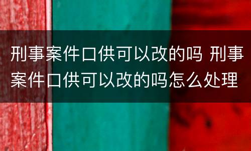 刑事案件口供可以改的吗 刑事案件口供可以改的吗怎么处理