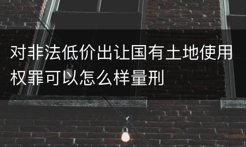 对非法低价出让国有土地使用权罪可以怎么样量刑
