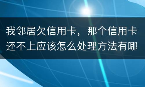我邻居欠信用卡，那个信用卡还不上应该怎么处理方法有哪些的啊
