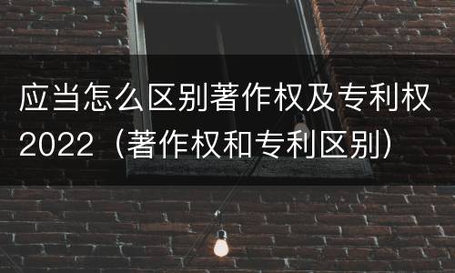 应当怎么区别著作权及专利权2022（著作权和专利区别）