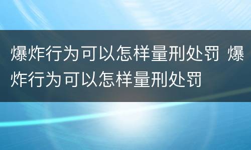 爆炸行为可以怎样量刑处罚 爆炸行为可以怎样量刑处罚
