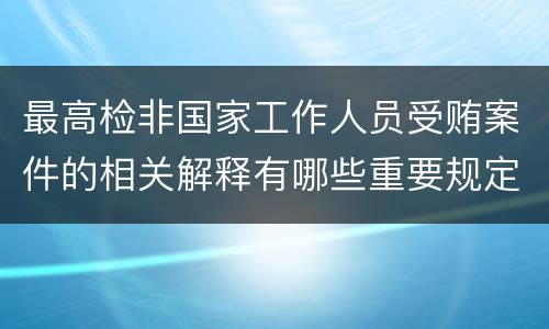 最高检非国家工作人员受贿案件的相关解释有哪些重要规定