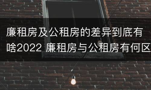 廉租房及公租房的差异到底有啥2022 廉租房与公租房有何区别