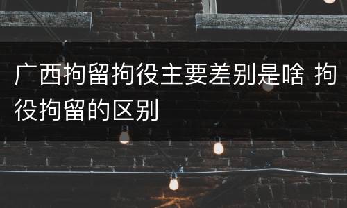广西拘留拘役主要差别是啥 拘役拘留的区别