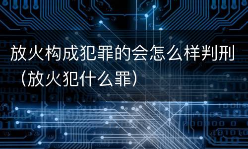 放火构成犯罪的会怎么样判刑（放火犯什么罪）