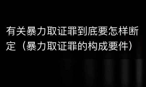 有关暴力取证罪到底要怎样断定（暴力取证罪的构成要件）