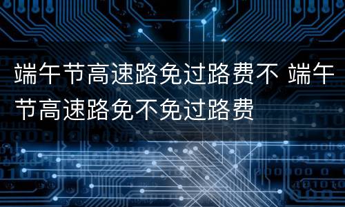 端午节高速路免过路费不 端午节高速路免不免过路费