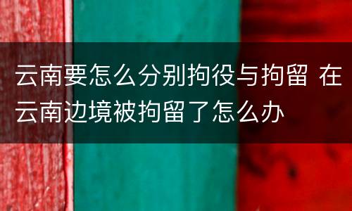 云南要怎么分别拘役与拘留 在云南边境被拘留了怎么办