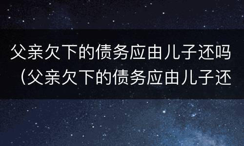 父亲欠下的债务应由儿子还吗（父亲欠下的债务应由儿子还吗怎么写）