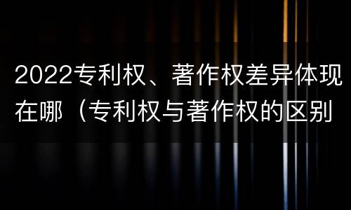 2022专利权、著作权差异体现在哪（专利权与著作权的区别与联系）