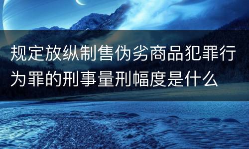 规定放纵制售伪劣商品犯罪行为罪的刑事量刑幅度是什么