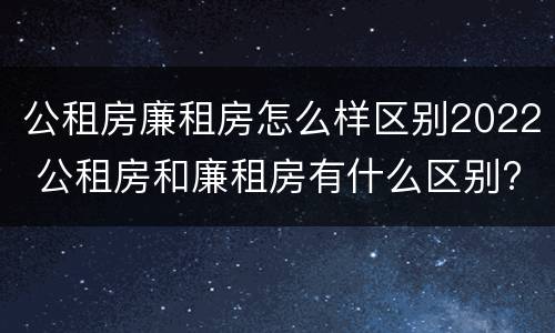 公租房廉租房怎么样区别2022 公租房和廉租房有什么区别?2019年的