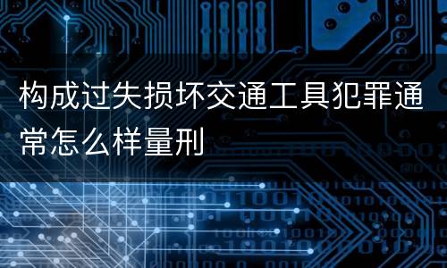 构成过失损坏交通工具犯罪通常怎么样量刑