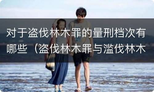 对于盗伐林木罪的量刑档次有哪些（盗伐林木罪与滥伐林木罪的区别有）