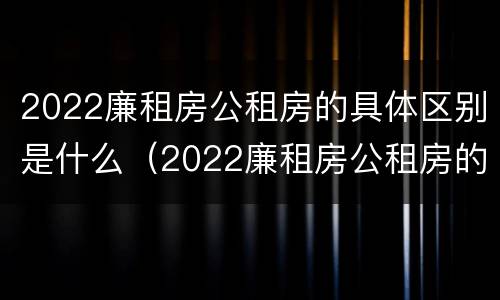 2022廉租房公租房的具体区别是什么（2022廉租房公租房的具体区别是什么啊）