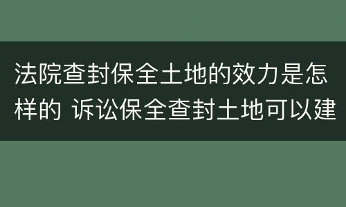 法院查封保全土地的效力是怎样的 诉讼保全查封土地可以建设吗