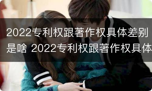 2022专利权跟著作权具体差别是啥 2022专利权跟著作权具体差别是啥意思