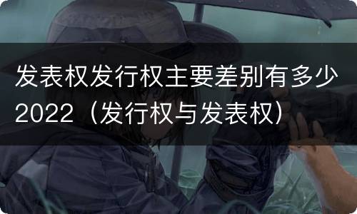 发表权发行权主要差别有多少2022（发行权与发表权）