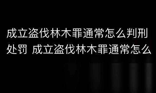 成立盗伐林木罪通常怎么判刑处罚 成立盗伐林木罪通常怎么判刑处罚多少钱