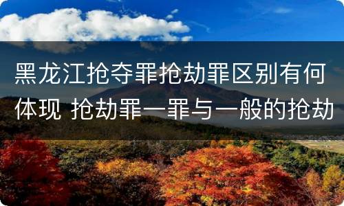黑龙江抢夺罪抢劫罪区别有何体现 抢劫罪一罪与一般的抢劫罪区别