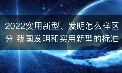 2022实用新型、发明怎么样区分 我国发明和实用新型的标准