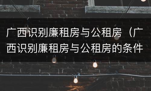 广西识别廉租房与公租房（广西识别廉租房与公租房的条件）