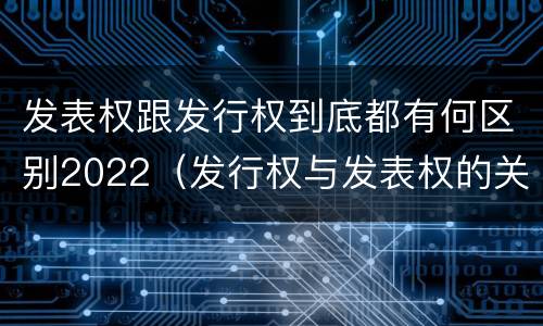 发表权跟发行权到底都有何区别2022（发行权与发表权的关系）