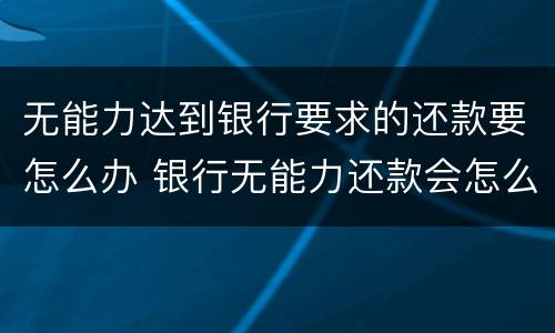 无能力达到银行要求的还款要怎么办 银行无能力还款会怎么处理