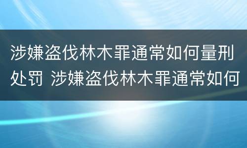 涉嫌盗伐林木罪通常如何量刑处罚 涉嫌盗伐林木罪通常如何量刑处罚依据