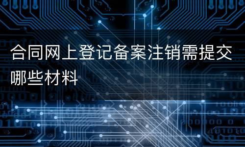 合同网上登记备案注销需提交哪些材料