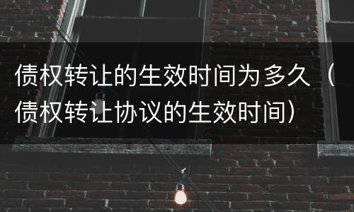 债权转让的生效时间为多久（债权转让协议的生效时间）