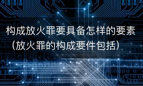 构成放火罪要具备怎样的要素（放火罪的构成要件包括）