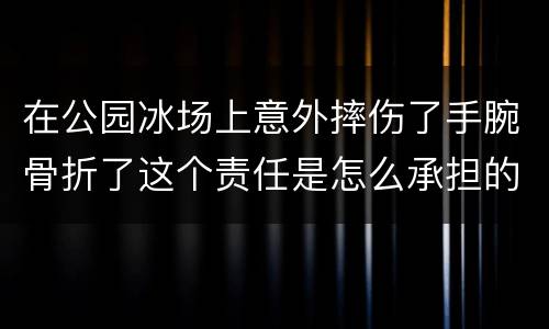 在公园冰场上意外摔伤了手腕骨折了这个责任是怎么承担的