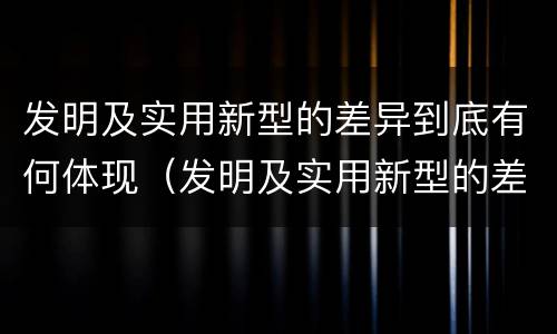 发明及实用新型的差异到底有何体现（发明及实用新型的差异到底有何体现呢）