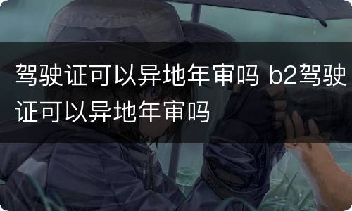 驾驶证可以异地年审吗 b2驾驶证可以异地年审吗