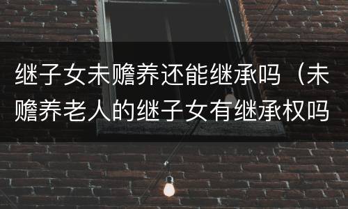 继子女未赡养还能继承吗（未赡养老人的继子女有继承权吗）