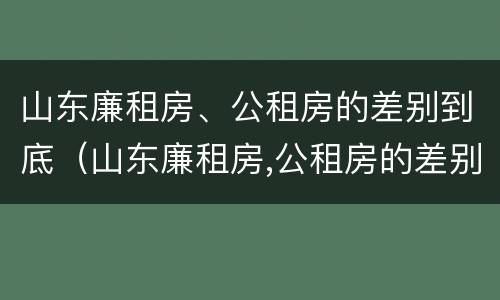 山东廉租房、公租房的差别到底（山东廉租房,公租房的差别到底多大）