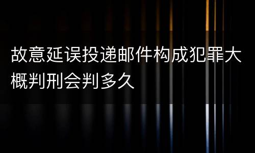 故意延误投递邮件构成犯罪大概判刑会判多久