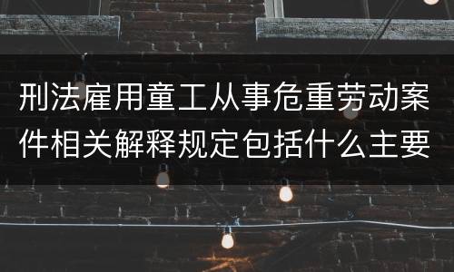 刑法雇用童工从事危重劳动案件相关解释规定包括什么主要内容