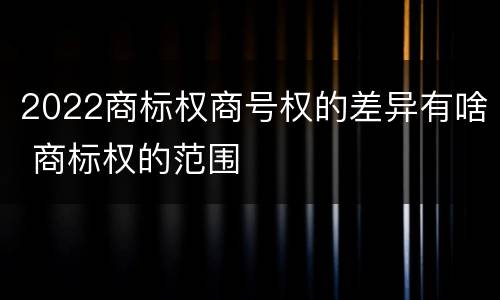 2022商标权商号权的差异有啥 商标权的范围
