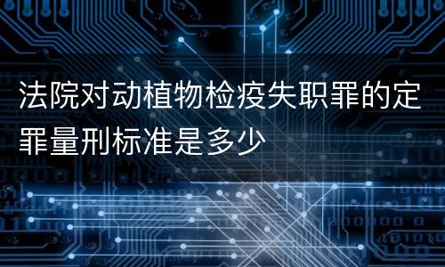 法院对动植物检疫失职罪的定罪量刑标准是多少
