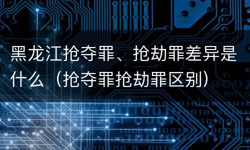 黑龙江抢夺罪、抢劫罪差异是什么（抢夺罪抢劫罪区别）