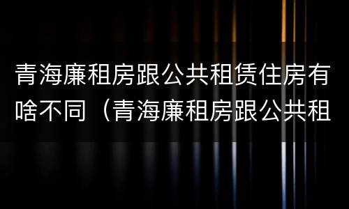 青海廉租房跟公共租赁住房有啥不同（青海廉租房跟公共租赁住房有啥不同吗）