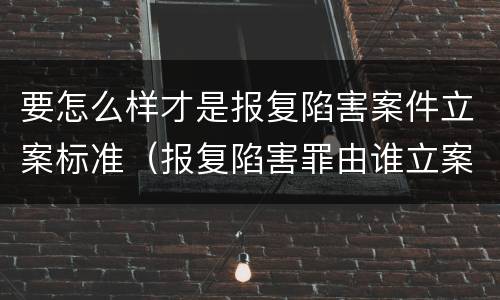 要怎么样才是报复陷害案件立案标准（报复陷害罪由谁立案侦查）